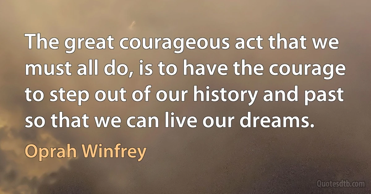 The great courageous act that we must all do, is to have the courage to step out of our history and past so that we can live our dreams. (Oprah Winfrey)