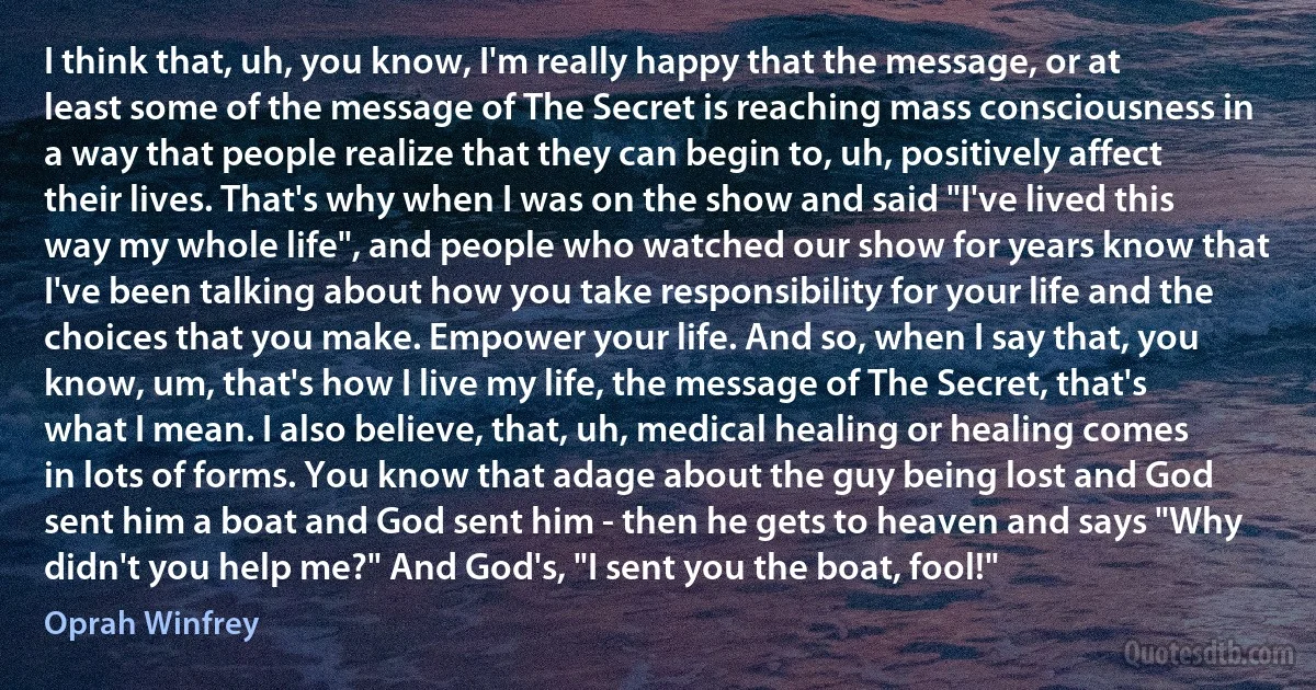 I think that, uh, you know, I'm really happy that the message, or at least some of the message of The Secret is reaching mass consciousness in a way that people realize that they can begin to, uh, positively affect their lives. That's why when I was on the show and said "I've lived this way my whole life", and people who watched our show for years know that I've been talking about how you take responsibility for your life and the choices that you make. Empower your life. And so, when I say that, you know, um, that's how I live my life, the message of The Secret, that's what I mean. I also believe, that, uh, medical healing or healing comes in lots of forms. You know that adage about the guy being lost and God sent him a boat and God sent him - then he gets to heaven and says "Why didn't you help me?" And God's, "I sent you the boat, fool!" (Oprah Winfrey)