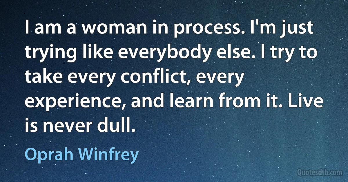 I am a woman in process. I'm just trying like everybody else. I try to take every conflict, every experience, and learn from it. Live is never dull. (Oprah Winfrey)