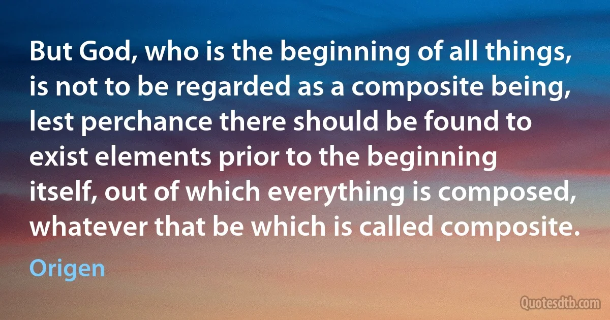 But God, who is the beginning of all things, is not to be regarded as a composite being, lest perchance there should be found to exist elements prior to the beginning itself, out of which everything is composed, whatever that be which is called composite. (Origen)