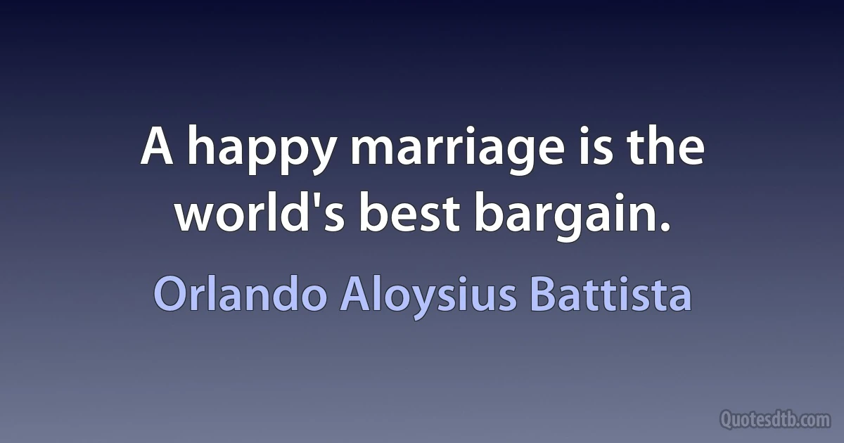 A happy marriage is the world's best bargain. (Orlando Aloysius Battista)