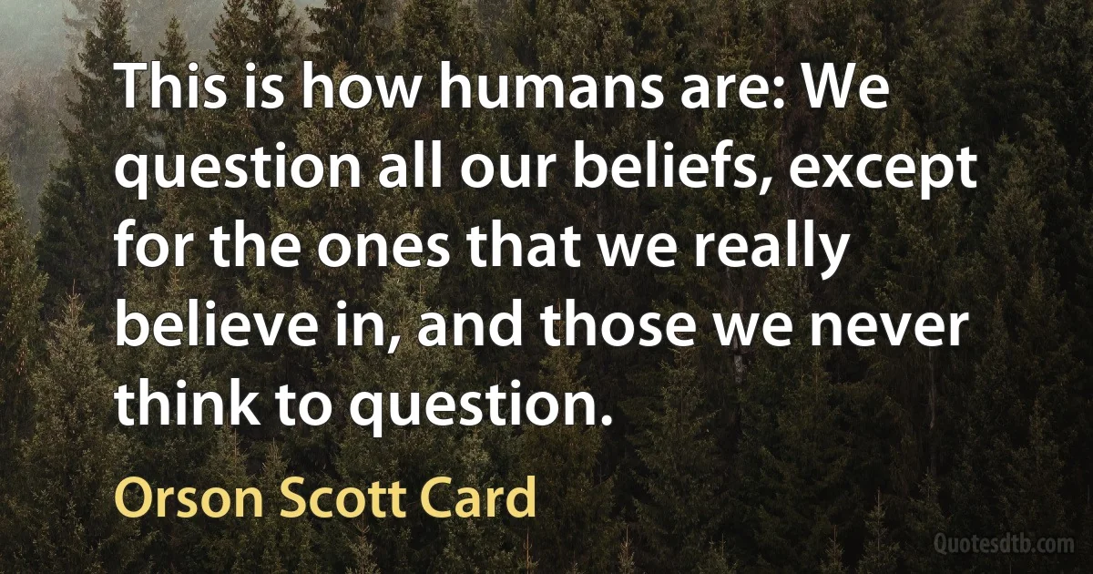 This is how humans are: We question all our beliefs, except for the ones that we really believe in, and those we never think to question. (Orson Scott Card)