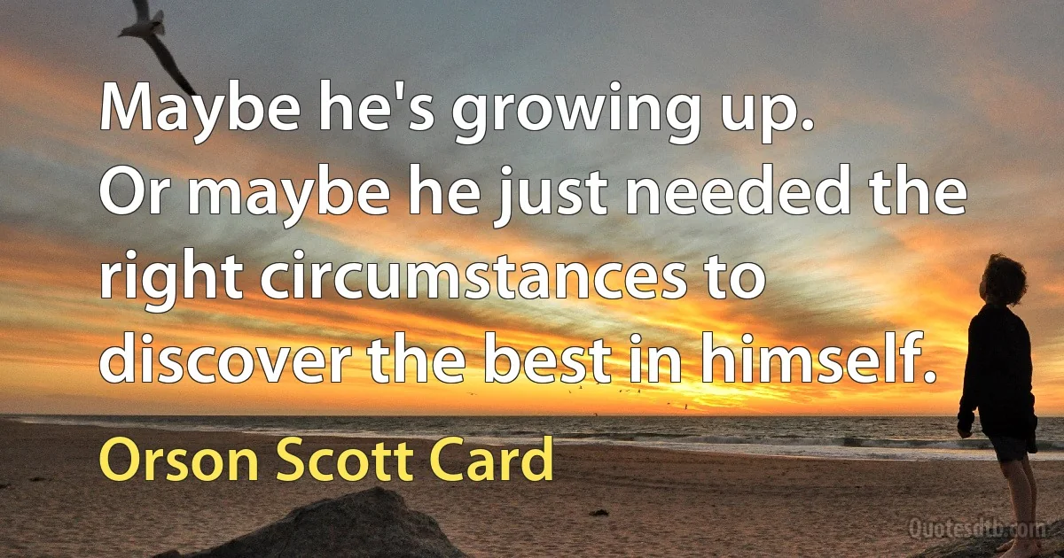 Maybe he's growing up.
Or maybe he just needed the right circumstances to discover the best in himself. (Orson Scott Card)