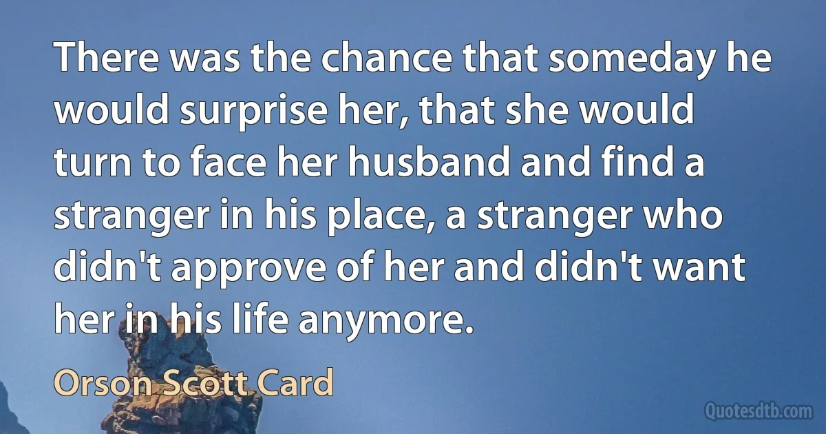 There was the chance that someday he would surprise her, that she would turn to face her husband and find a stranger in his place, a stranger who didn't approve of her and didn't want her in his life anymore. (Orson Scott Card)