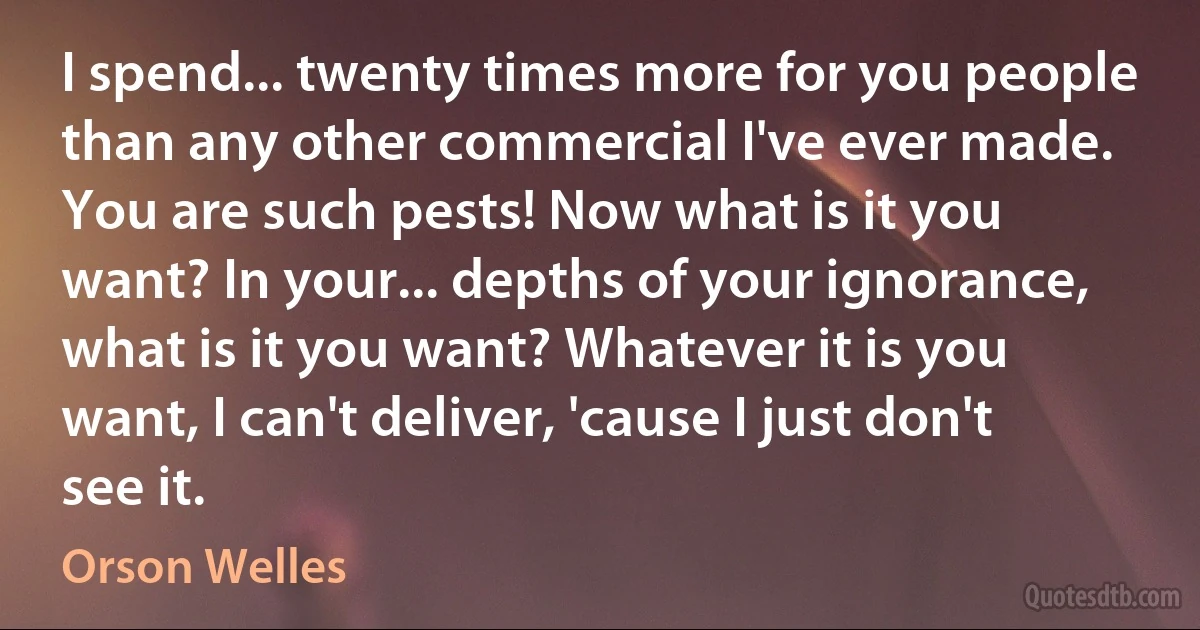 I spend... twenty times more for you people than any other commercial I've ever made. You are such pests! Now what is it you want? In your... depths of your ignorance, what is it you want? Whatever it is you want, I can't deliver, 'cause I just don't see it. (Orson Welles)