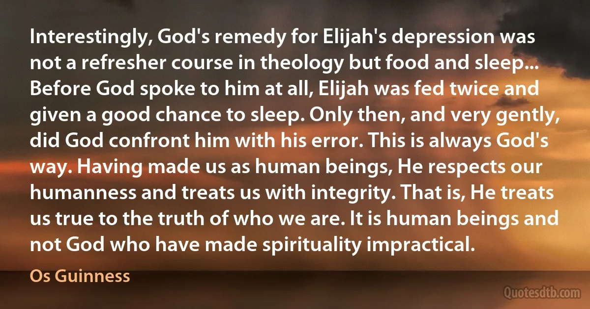 Interestingly, God's remedy for Elijah's depression was not a refresher course in theology but food and sleep... Before God spoke to him at all, Elijah was fed twice and given a good chance to sleep. Only then, and very gently, did God confront him with his error. This is always God's way. Having made us as human beings, He respects our humanness and treats us with integrity. That is, He treats us true to the truth of who we are. It is human beings and not God who have made spirituality impractical. (Os Guinness)