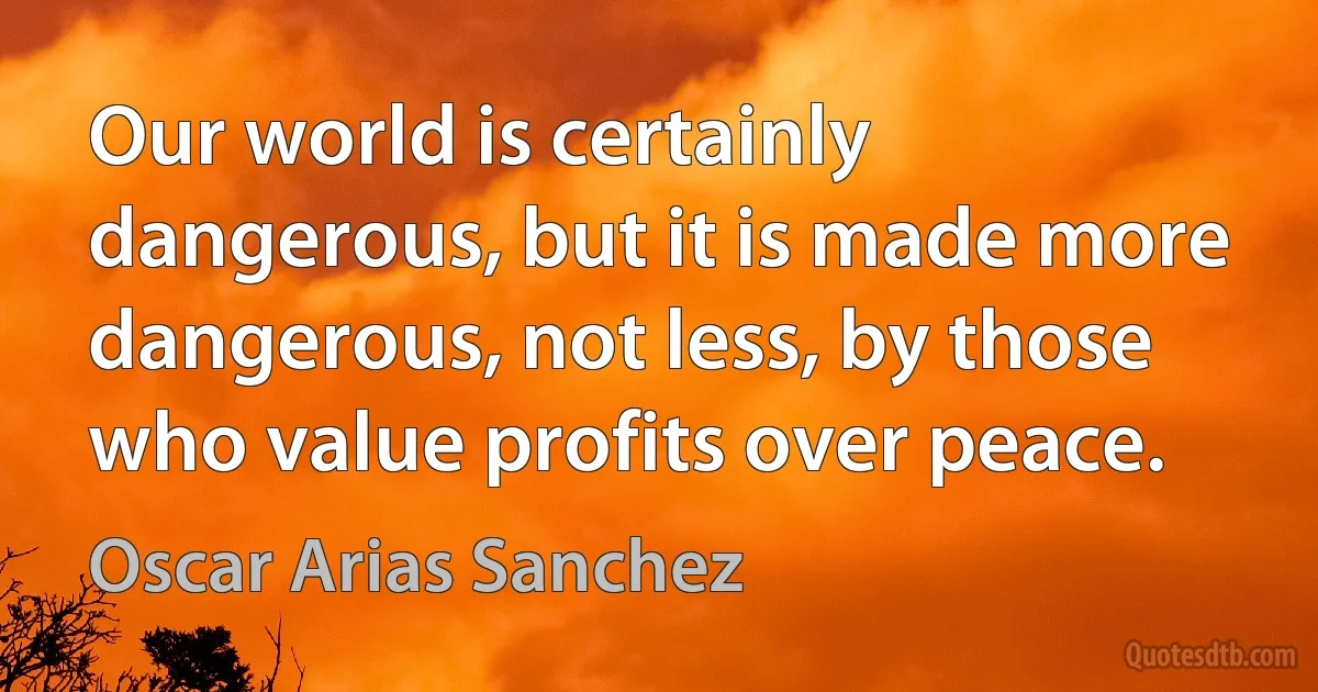 Our world is certainly dangerous, but it is made more dangerous, not less, by those who value profits over peace. (Oscar Arias Sanchez)