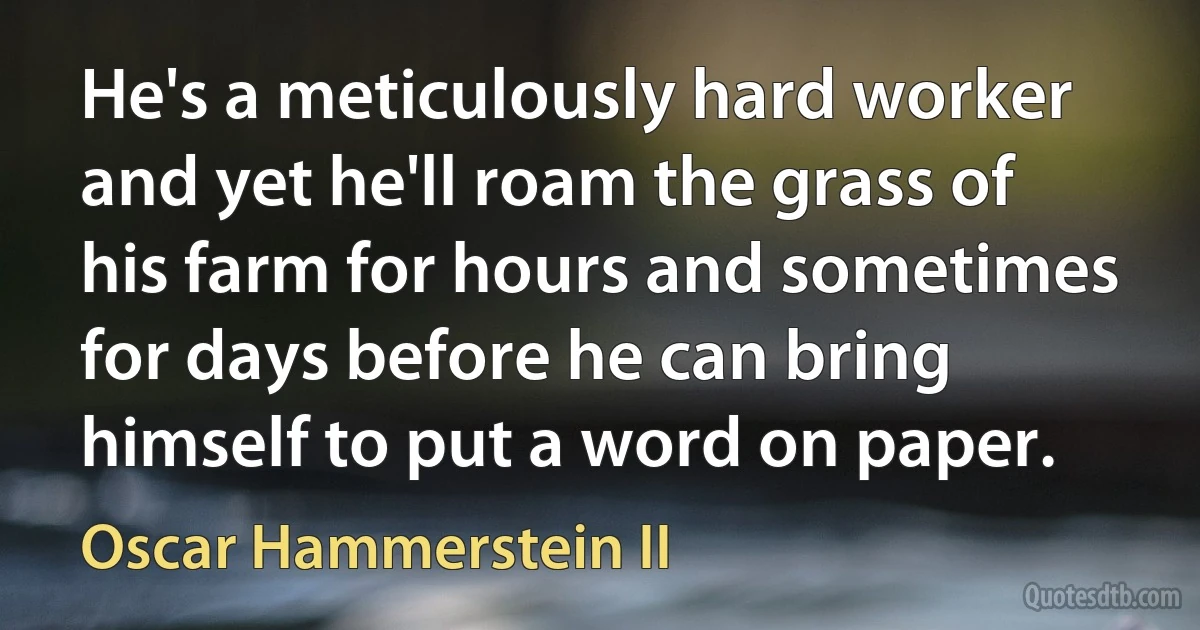 He's a meticulously hard worker and yet he'll roam the grass of his farm for hours and sometimes for days before he can bring himself to put a word on paper. (Oscar Hammerstein II)