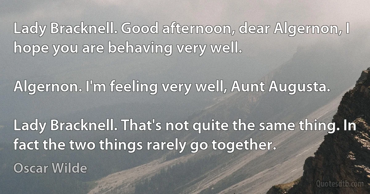 Lady Bracknell. Good afternoon, dear Algernon, I hope you are behaving very well.

Algernon. I'm feeling very well, Aunt Augusta.

Lady Bracknell. That's not quite the same thing. In fact the two things rarely go together. (Oscar Wilde)