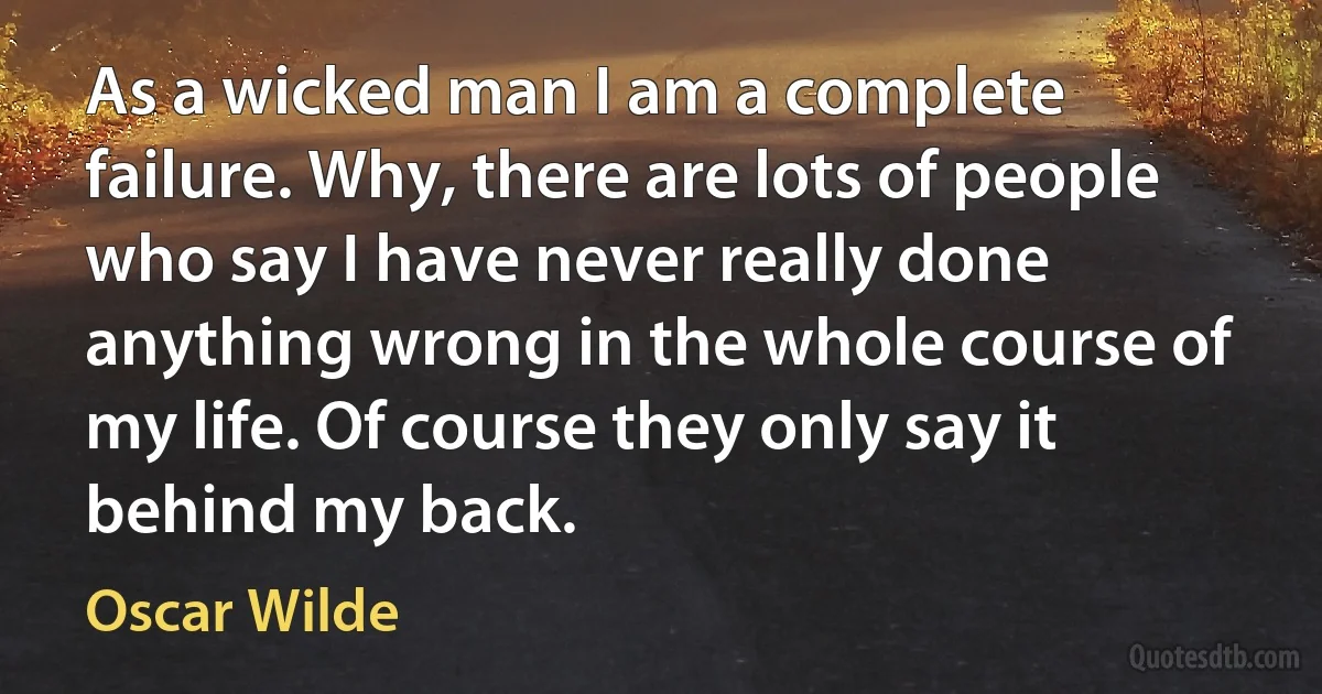 As a wicked man I am a complete failure. Why, there are lots of people who say I have never really done anything wrong in the whole course of my life. Of course they only say it behind my back. (Oscar Wilde)