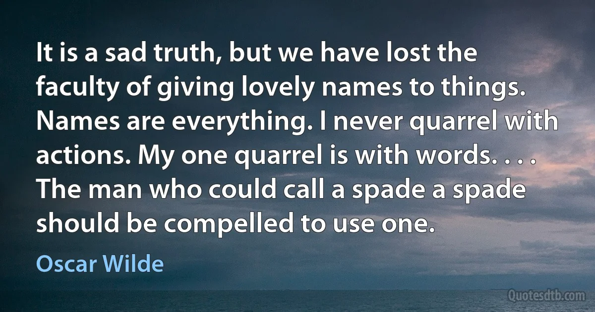 It is a sad truth, but we have lost the faculty of giving lovely names to things. Names are everything. I never quarrel with actions. My one quarrel is with words. . . . The man who could call a spade a spade should be compelled to use one. (Oscar Wilde)