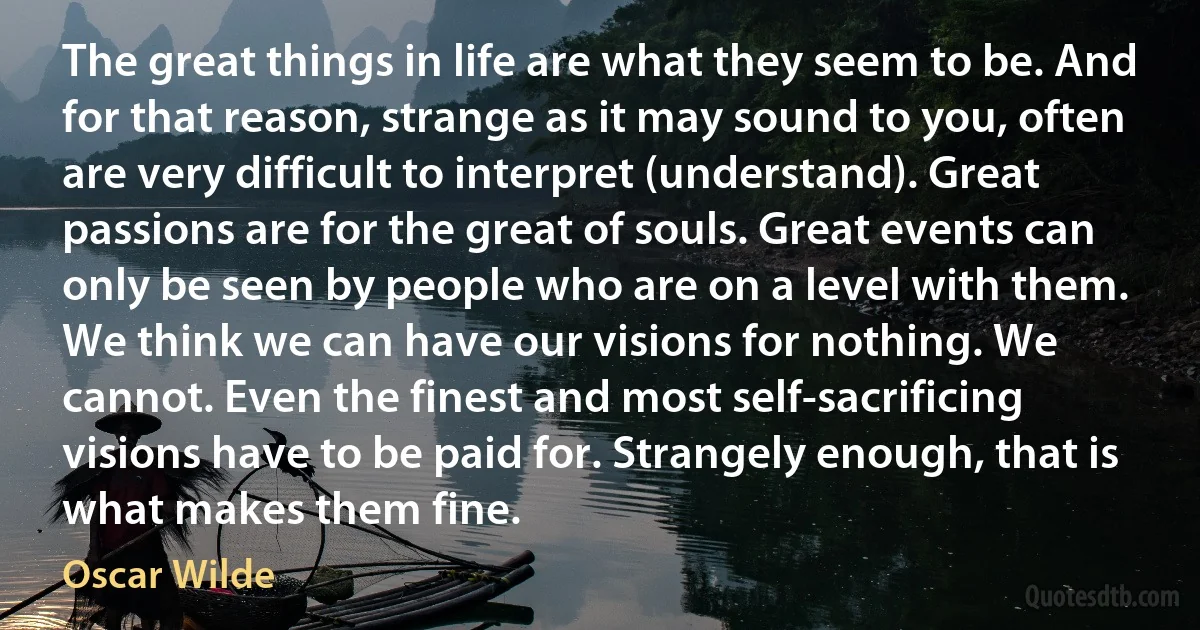 The great things in life are what they seem to be. And for that reason, strange as it may sound to you, often are very difficult to interpret (understand). Great passions are for the great of souls. Great events can only be seen by people who are on a level with them. We think we can have our visions for nothing. We cannot. Even the finest and most self-sacrificing visions have to be paid for. Strangely enough, that is what makes them fine. (Oscar Wilde)