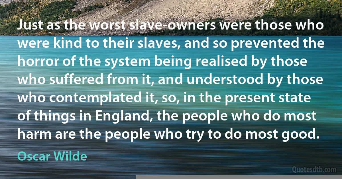 Just as the worst slave-owners were those who were kind to their slaves, and so prevented the horror of the system being realised by those who suffered from it, and understood by those who contemplated it, so, in the present state of things in England, the people who do most harm are the people who try to do most good. (Oscar Wilde)