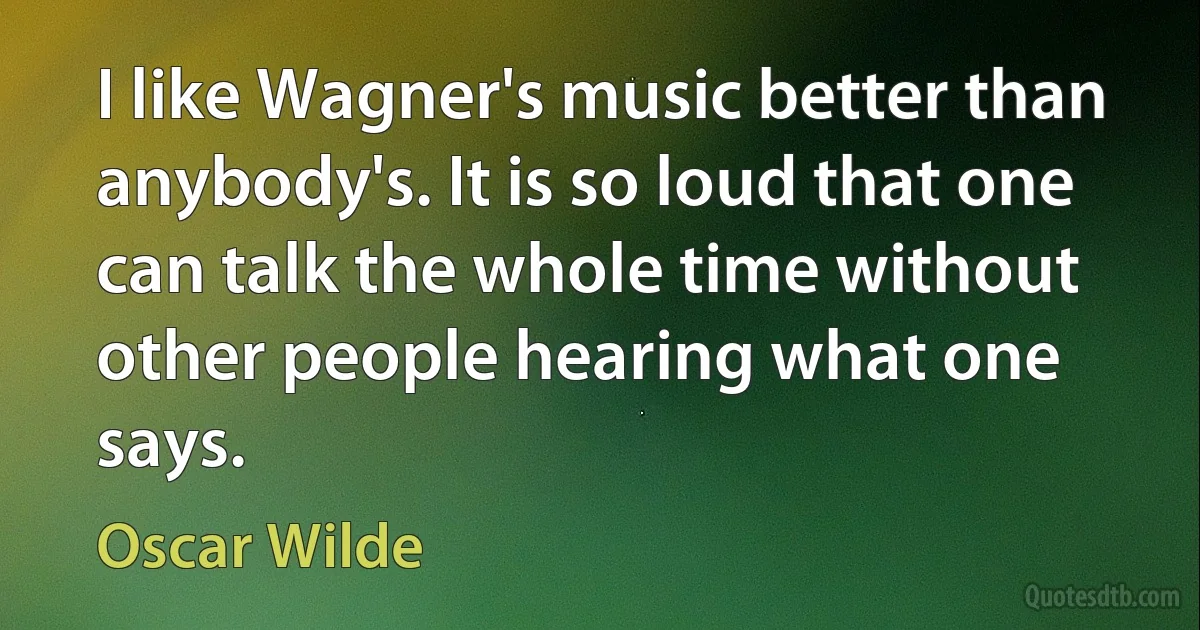 I like Wagner's music better than anybody's. It is so loud that one can talk the whole time without other people hearing what one says. (Oscar Wilde)