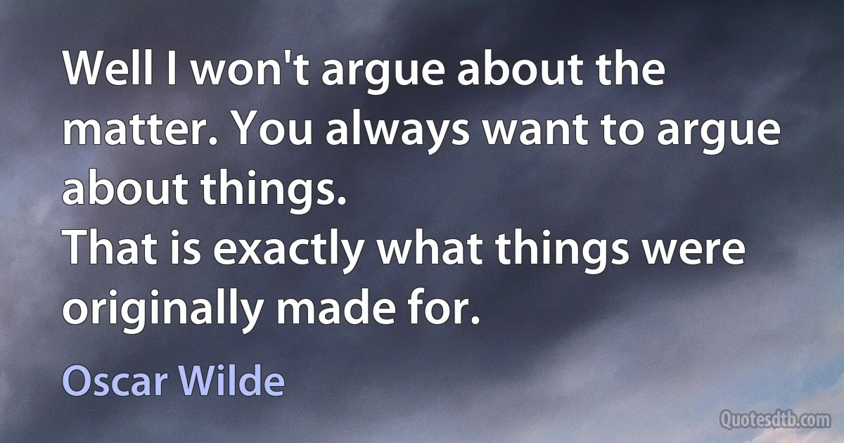 Well I won't argue about the matter. You always want to argue about things.
That is exactly what things were originally made for. (Oscar Wilde)