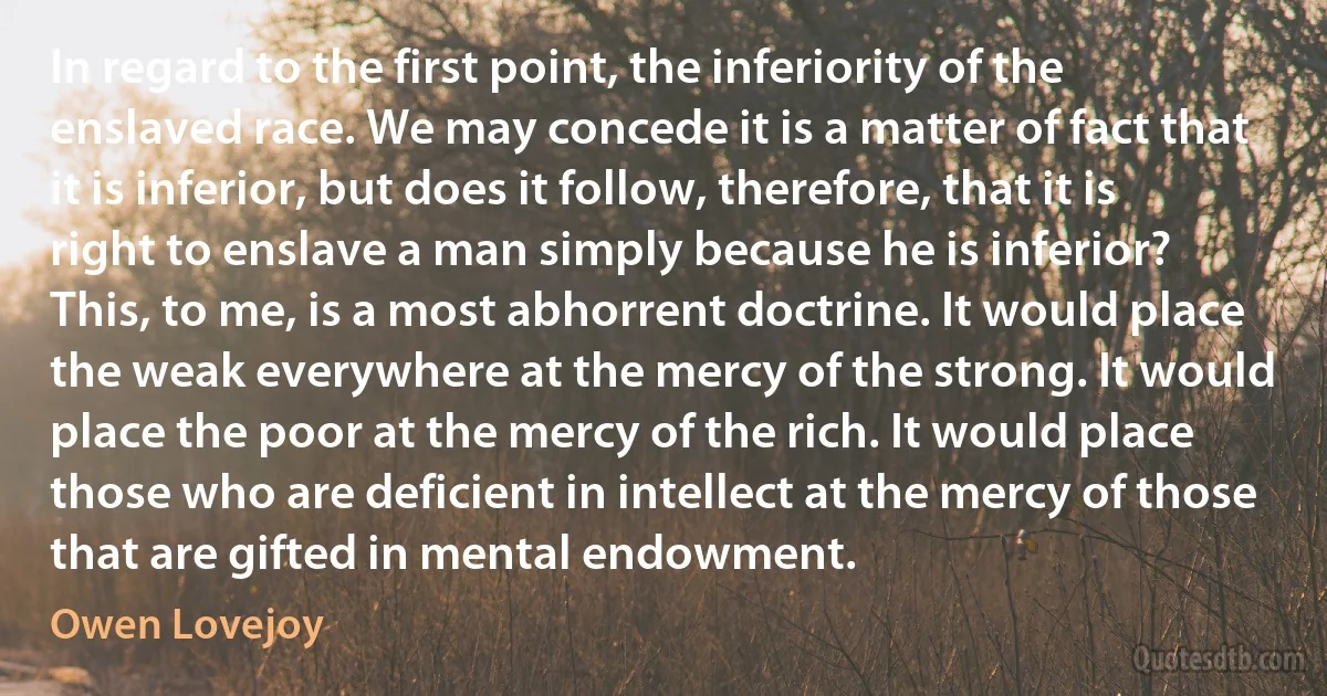 In regard to the first point, the inferiority of the enslaved race. We may concede it is a matter of fact that it is inferior, but does it follow, therefore, that it is right to enslave a man simply because he is inferior? This, to me, is a most abhorrent doctrine. It would place the weak everywhere at the mercy of the strong. It would place the poor at the mercy of the rich. It would place those who are deficient in intellect at the mercy of those that are gifted in mental endowment. (Owen Lovejoy)