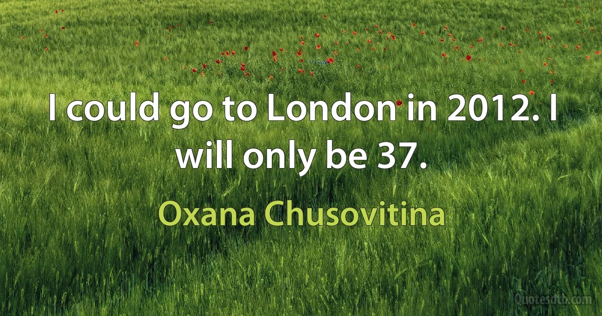 I could go to London in 2012. I will only be 37. (Oxana Chusovitina)