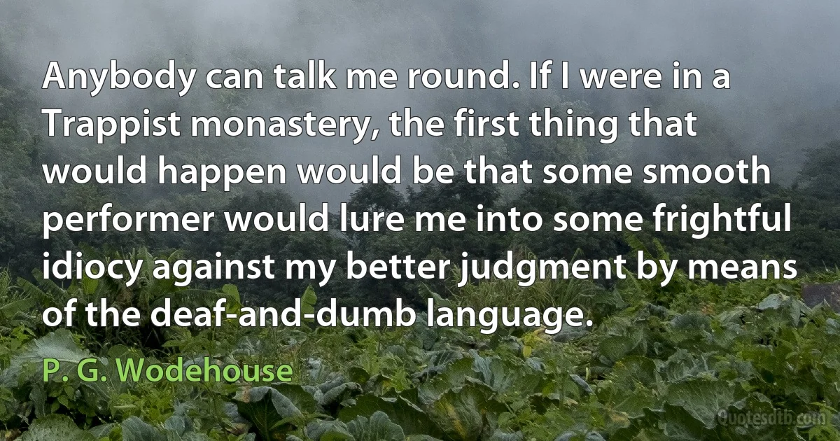 Anybody can talk me round. If I were in a Trappist monastery, the first thing that would happen would be that some smooth performer would lure me into some frightful idiocy against my better judgment by means of the deaf-and-dumb language. (P. G. Wodehouse)