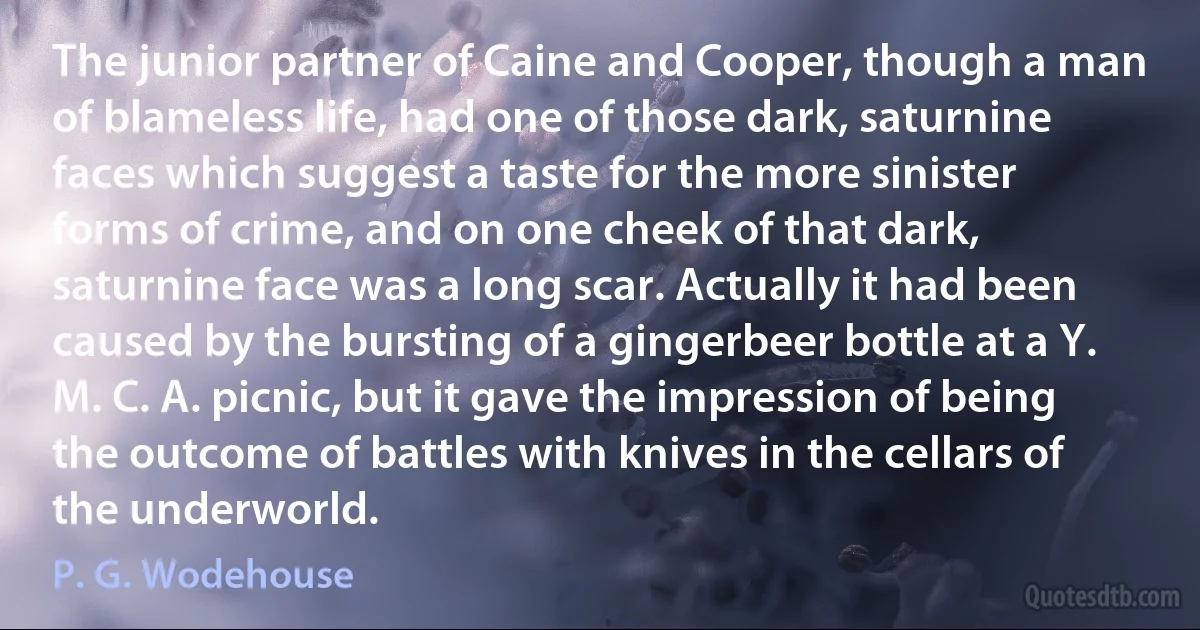 The junior partner of Caine and Cooper, though a man of blameless life, had one of those dark, saturnine faces which suggest a taste for the more sinister forms of crime, and on one cheek of that dark, saturnine face was a long scar. Actually it had been caused by the bursting of a gingerbeer bottle at a Y. M. C. A. picnic, but it gave the impression of being the outcome of battles with knives in the cellars of the underworld. (P. G. Wodehouse)