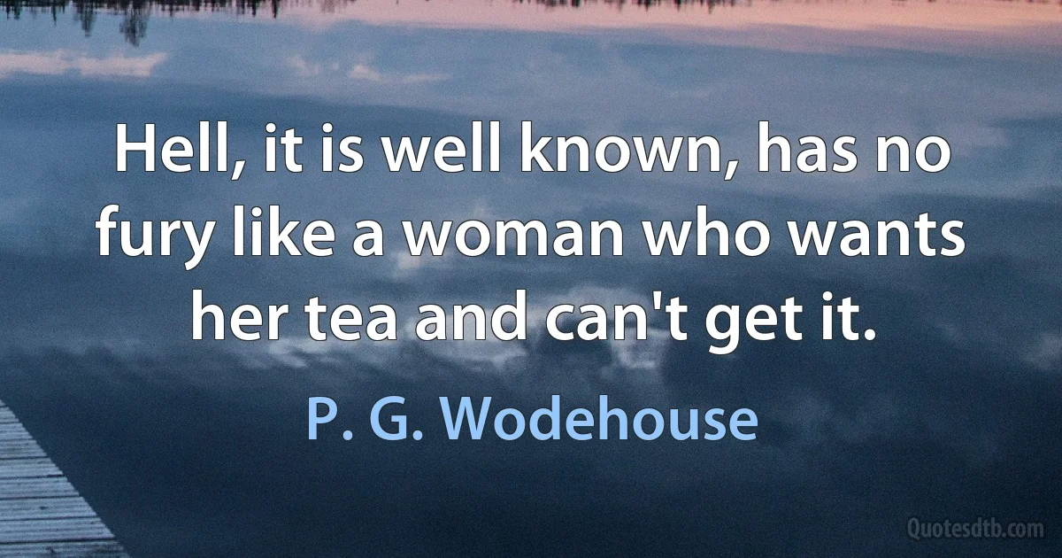 Hell, it is well known, has no fury like a woman who wants her tea and can't get it. (P. G. Wodehouse)