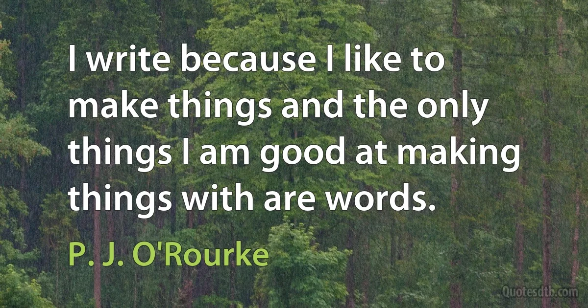 I write because I like to make things and the only things I am good at making things with are words. (P. J. O'Rourke)