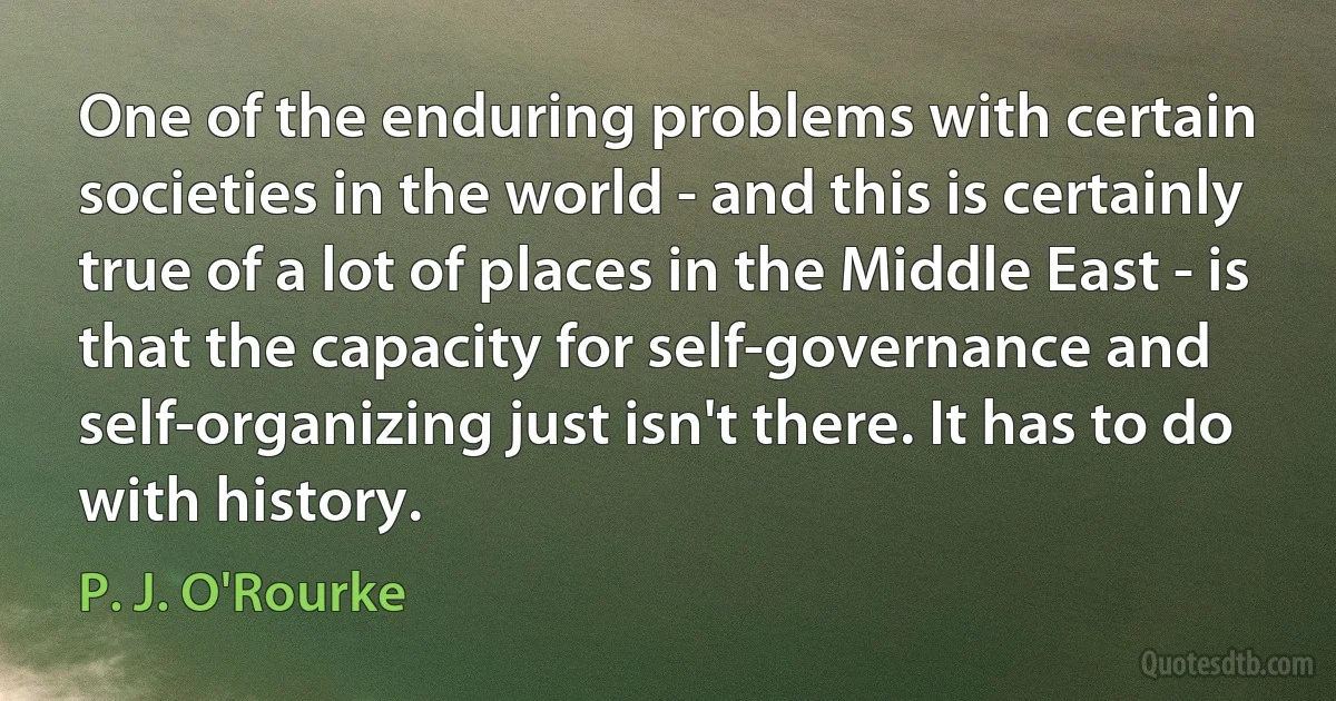 One of the enduring problems with certain societies in the world - and this is certainly true of a lot of places in the Middle East - is that the capacity for self-governance and self-organizing just isn't there. It has to do with history. (P. J. O'Rourke)