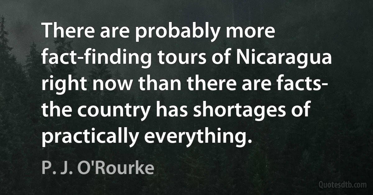 There are probably more fact-finding tours of Nicaragua right now than there are facts- the country has shortages of practically everything. (P. J. O'Rourke)