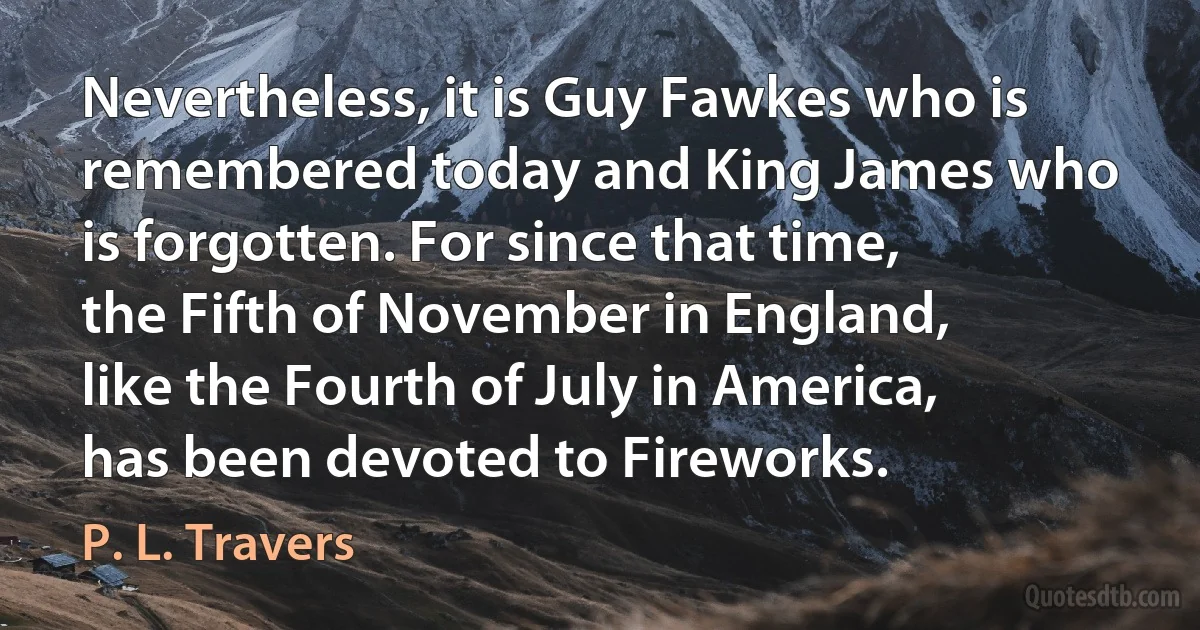 Nevertheless, it is Guy Fawkes who is remembered today and King James who is forgotten. For since that time, the Fifth of November in England, like the Fourth of July in America, has been devoted to Fireworks. (P. L. Travers)