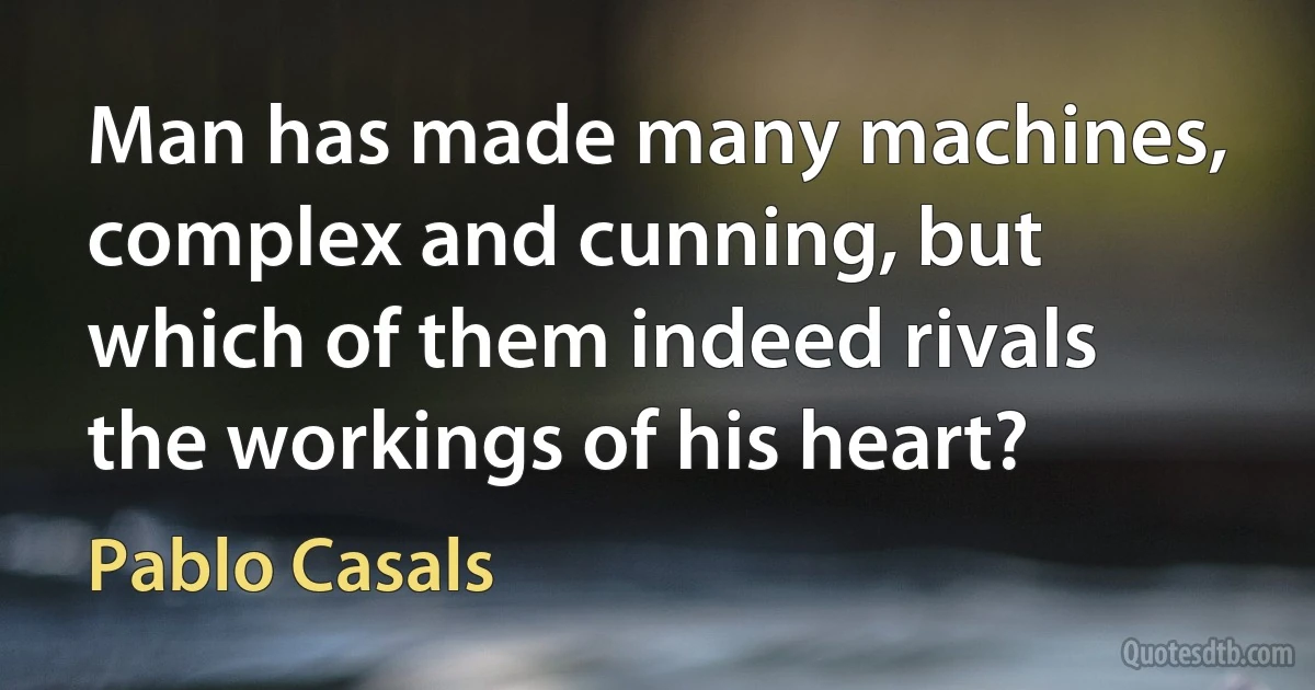 Man has made many machines, complex and cunning, but which of them indeed rivals the workings of his heart? (Pablo Casals)