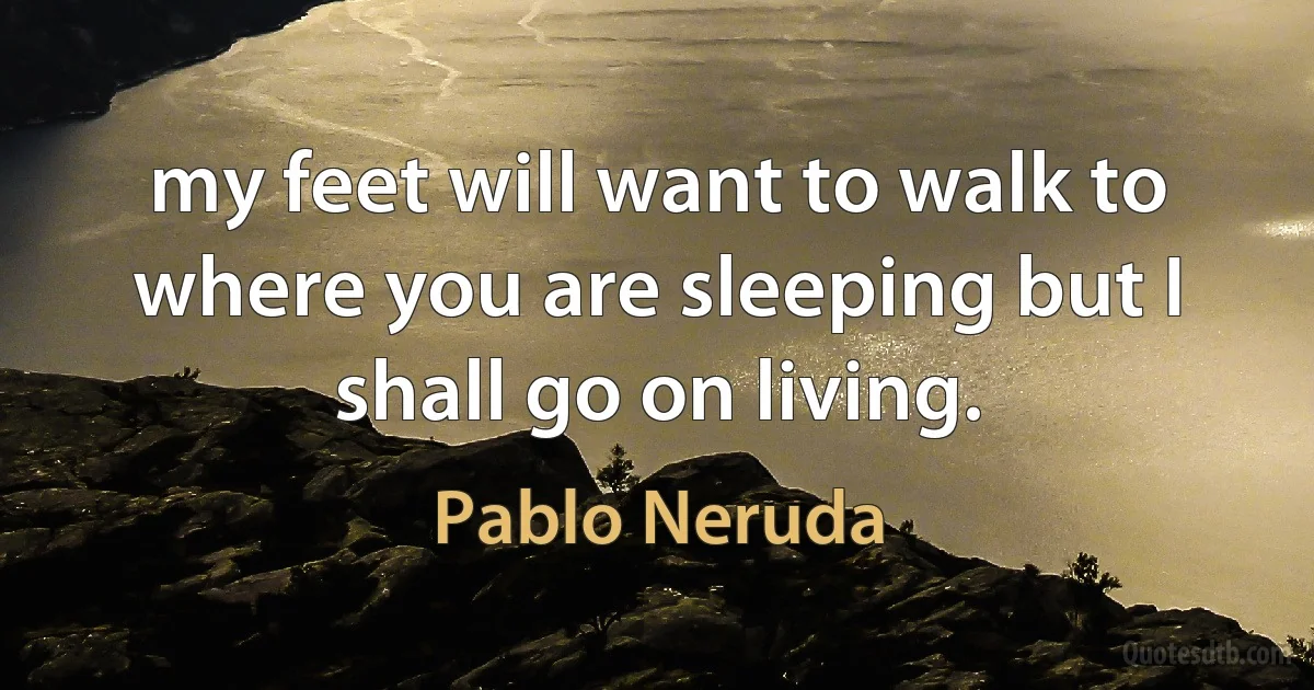 my feet will want to walk to where you are sleeping but I shall go on living. (Pablo Neruda)