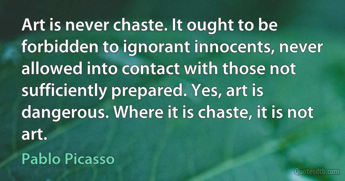 Art is never chaste. It ought to be forbidden to ignorant innocents, never allowed into contact with those not sufficiently prepared. Yes, art is dangerous. Where it is chaste, it is not art. (Pablo Picasso)