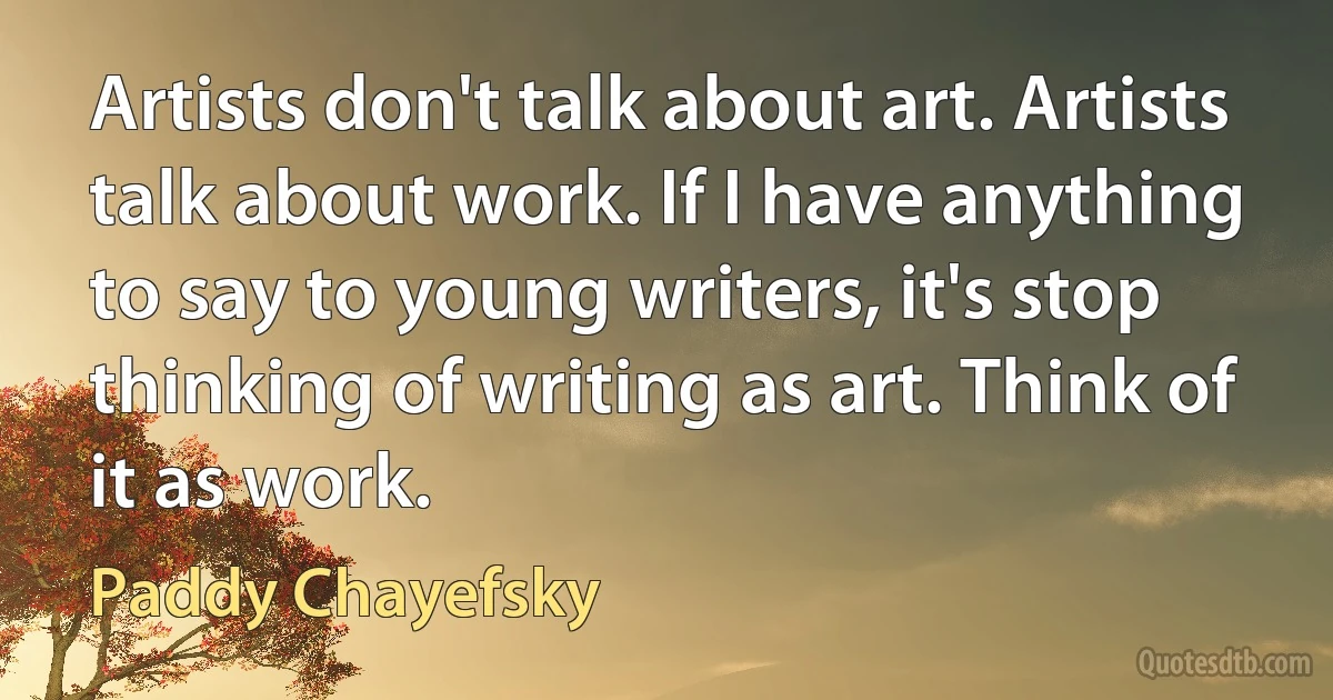 Artists don't talk about art. Artists talk about work. If I have anything to say to young writers, it's stop thinking of writing as art. Think of it as work. (Paddy Chayefsky)