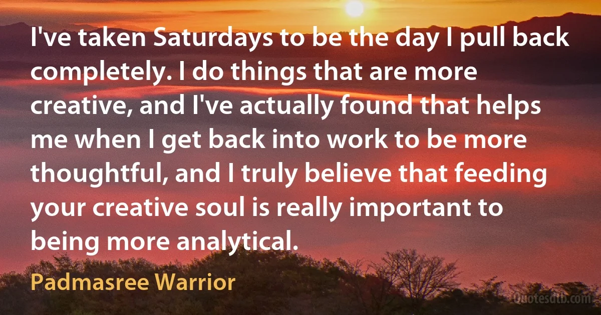 I've taken Saturdays to be the day I pull back completely. I do things that are more creative, and I've actually found that helps me when I get back into work to be more thoughtful, and I truly believe that feeding your creative soul is really important to being more analytical. (Padmasree Warrior)