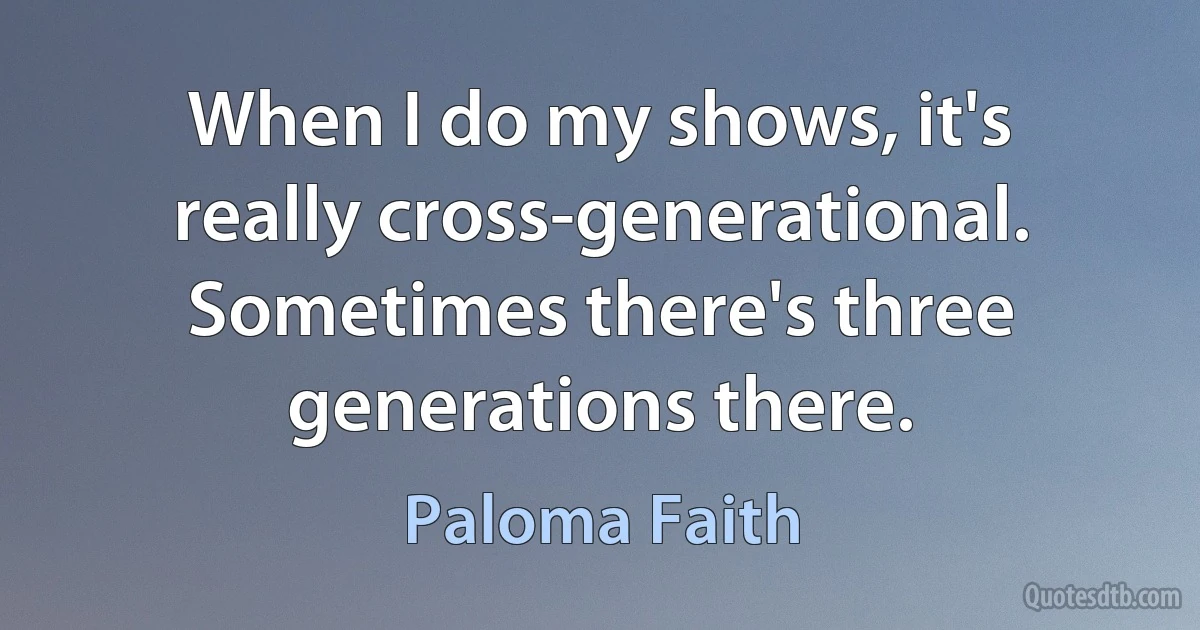 When I do my shows, it's really cross-generational. Sometimes there's three generations there. (Paloma Faith)