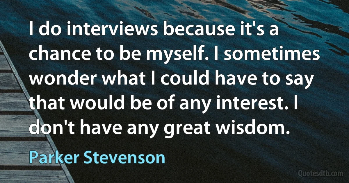 I do interviews because it's a chance to be myself. I sometimes wonder what I could have to say that would be of any interest. I don't have any great wisdom. (Parker Stevenson)