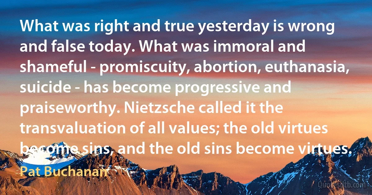 What was right and true yesterday is wrong and false today. What was immoral and shameful - promiscuity, abortion, euthanasia, suicide - has become progressive and praiseworthy. Nietzsche called it the transvaluation of all values; the old virtues become sins, and the old sins become virtues. (Pat Buchanan)