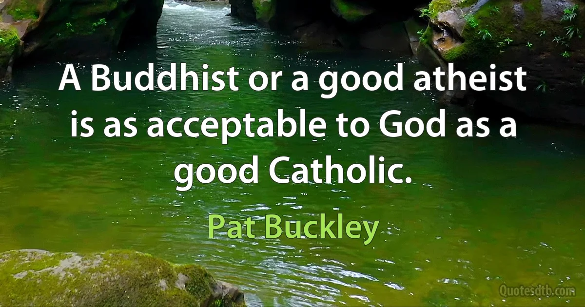 A Buddhist or a good atheist is as acceptable to God as a good Catholic. (Pat Buckley)