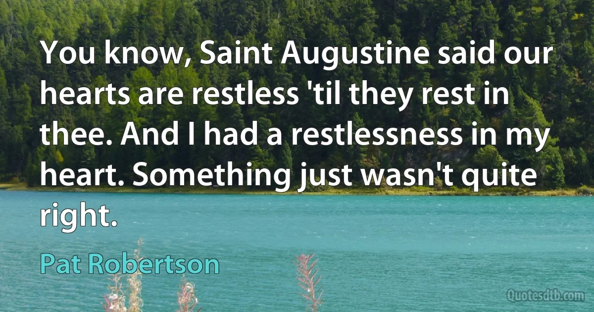 You know, Saint Augustine said our hearts are restless 'til they rest in thee. And I had a restlessness in my heart. Something just wasn't quite right. (Pat Robertson)