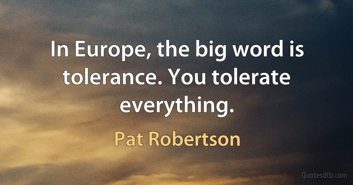 In Europe, the big word is tolerance. You tolerate everything. (Pat Robertson)