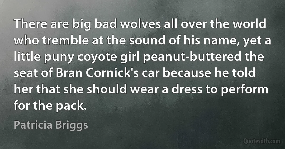 There are big bad wolves all over the world who tremble at the sound of his name, yet a little puny coyote girl peanut-buttered the seat of Bran Cornick's car because he told her that she should wear a dress to perform for the pack. (Patricia Briggs)