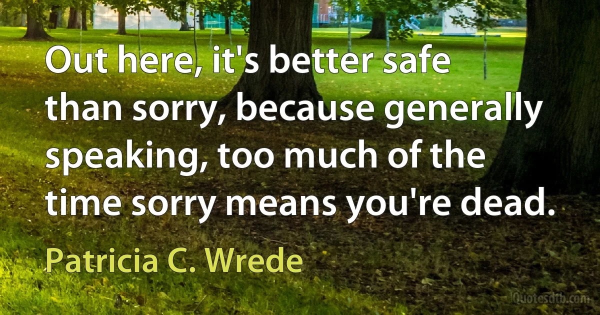 Out here, it's better safe than sorry, because generally speaking, too much of the time sorry means you're dead. (Patricia C. Wrede)