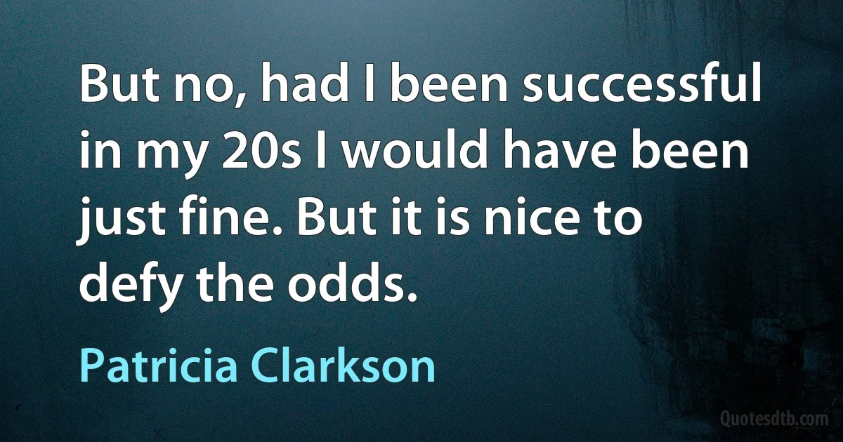 But no, had I been successful in my 20s I would have been just fine. But it is nice to defy the odds. (Patricia Clarkson)