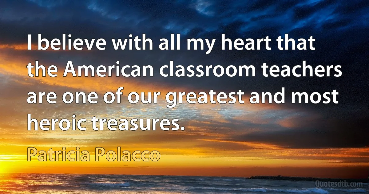 I believe with all my heart that the American classroom teachers are one of our greatest and most heroic treasures. (Patricia Polacco)