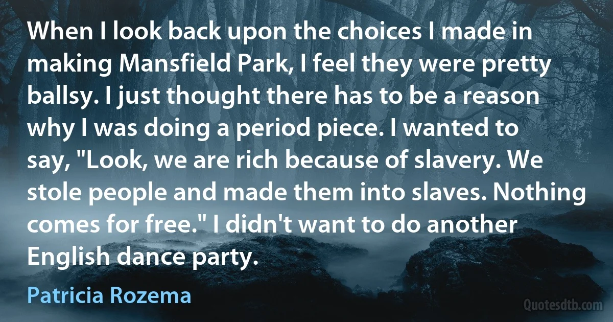 When I look back upon the choices I made in making Mansfield Park, I feel they were pretty ballsy. I just thought there has to be a reason why I was doing a period piece. I wanted to say, "Look, we are rich because of slavery. We stole people and made them into slaves. Nothing comes for free." I didn't want to do another English dance party. (Patricia Rozema)