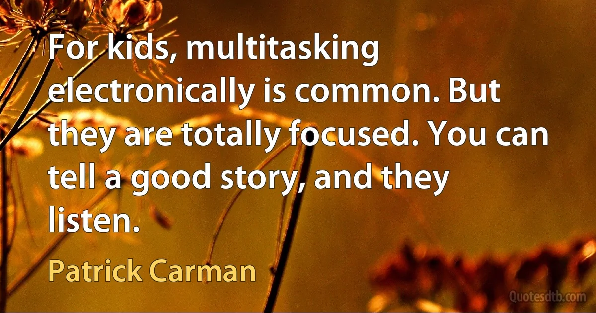 For kids, multitasking electronically is common. But they are totally focused. You can tell a good story, and they listen. (Patrick Carman)