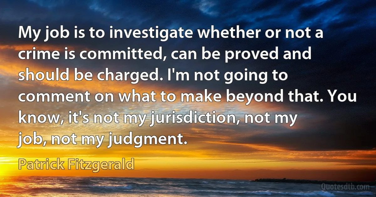 My job is to investigate whether or not a crime is committed, can be proved and should be charged. I'm not going to comment on what to make beyond that. You know, it's not my jurisdiction, not my job, not my judgment. (Patrick Fitzgerald)