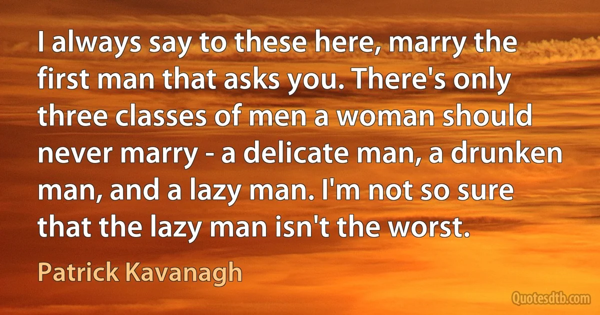 I always say to these here, marry the first man that asks you. There's only three classes of men a woman should never marry - a delicate man, a drunken man, and a lazy man. I'm not so sure that the lazy man isn't the worst. (Patrick Kavanagh)