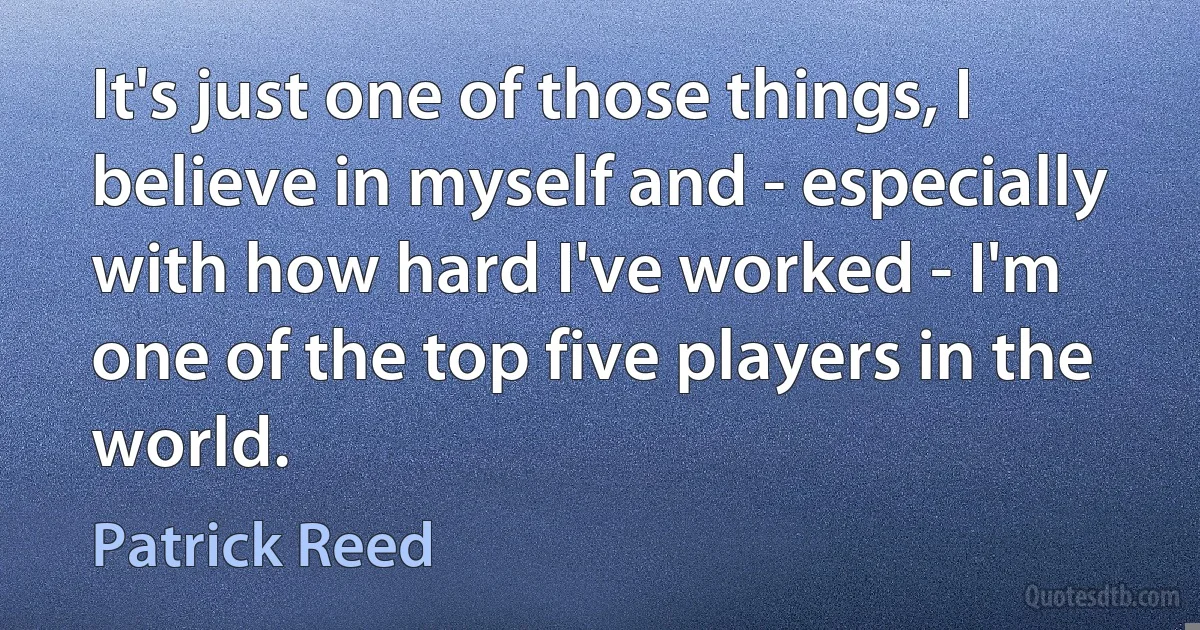 It's just one of those things, I believe in myself and - especially with how hard I've worked - I'm one of the top five players in the world. (Patrick Reed)