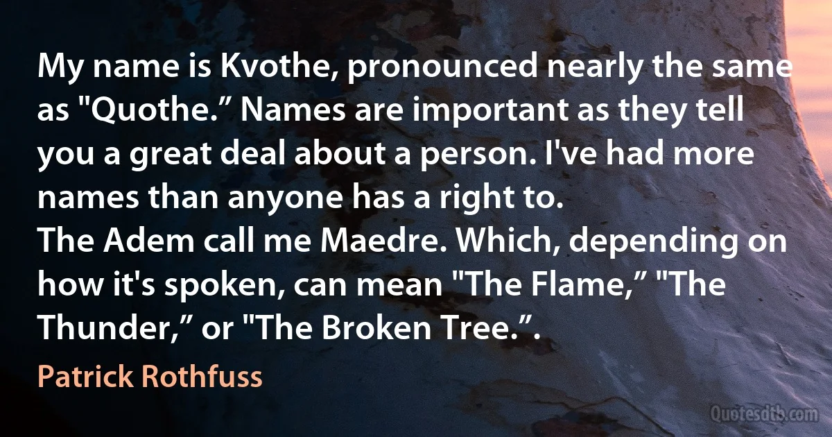 My name is Kvothe, pronounced nearly the same as "Quothe.” Names are important as they tell you a great deal about a person. I've had more names than anyone has a right to.
The Adem call me Maedre. Which, depending on how it's spoken, can mean "The Flame,” "The Thunder,” or "The Broken Tree.”. (Patrick Rothfuss)