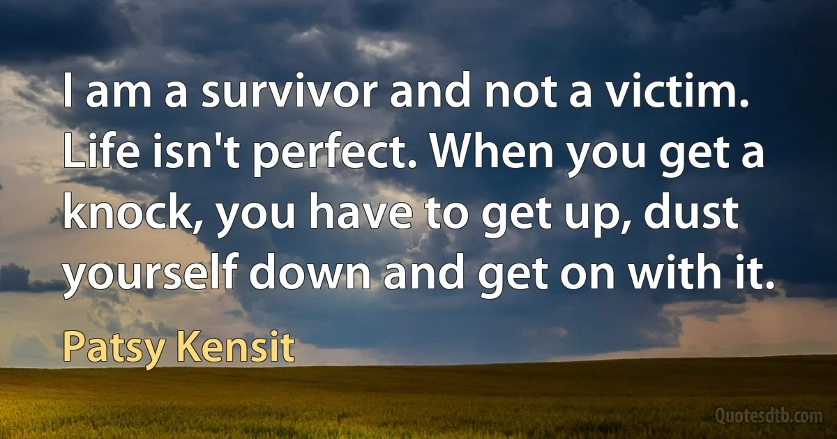 I am a survivor and not a victim. Life isn't perfect. When you get a knock, you have to get up, dust yourself down and get on with it. (Patsy Kensit)